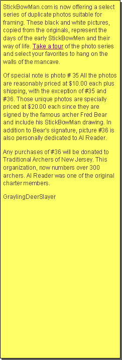 Text Box: StickBowMan.com is now offering a select series of duplicate photos suitable for framing. These black and white pictures, copied from the originals, represent the days of the early StickBowMen and their way of life. Take a tour of the photo series and select your favorites to hang on the walls of the mancave.Of special note is photo # 35 All the photos are reasonably priced at $10.00 each plus shipping, with the exception of #35 and #36. Those unique photos are specially priced at $20.00 each since they are signed by the famous archer Fred Bear and include his StickBowMan drawing. In addition to Bears signature, picture #36 is also personally dedicated to Al Reader. Any purchases of #36 will be donated to Traditional Archers of New Jersey. This organization, now numbers over 300 archers. Al Reader was one of the original charter members. GraylingDeerSlayer